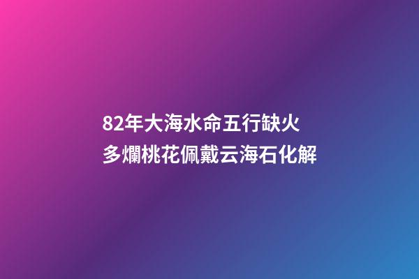 82年大海水命五行缺火 多爛桃花佩戴云海石化解